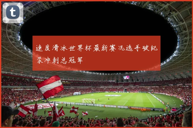 速度滑冰世界杯最新赛况选手破纪录冲刺总冠军