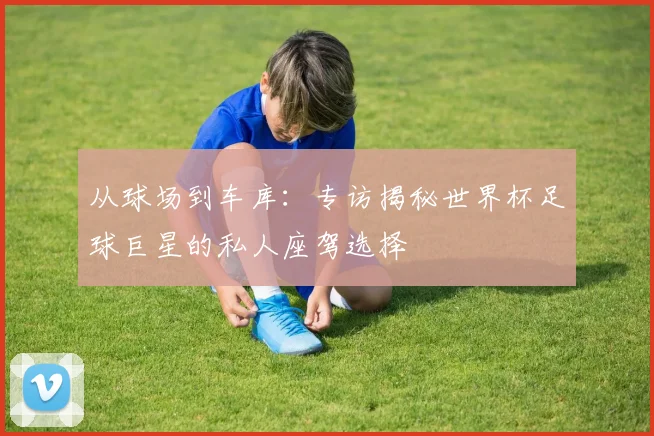 从球场到车库：专访揭秘世界杯足球巨星的私人座驾选择