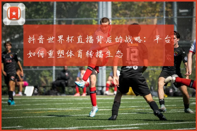 抖音世界杯直播背后的战略：平台如何重塑体育转播生态