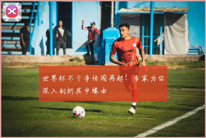 世界杯不干净传闻再起!专家为你深入剖析其中缘由
