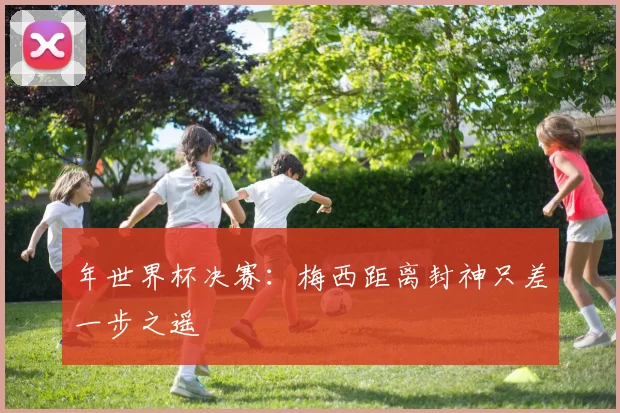 年世界杯决赛：梅西距离封神只差一步之遥