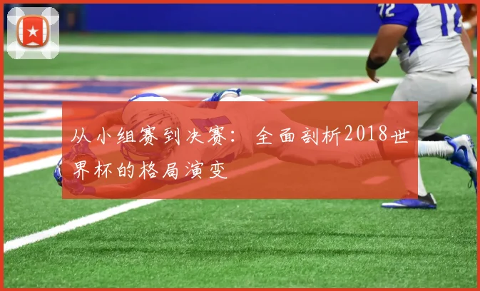 从小组赛到决赛：全面剖析2018世界杯的格局演变