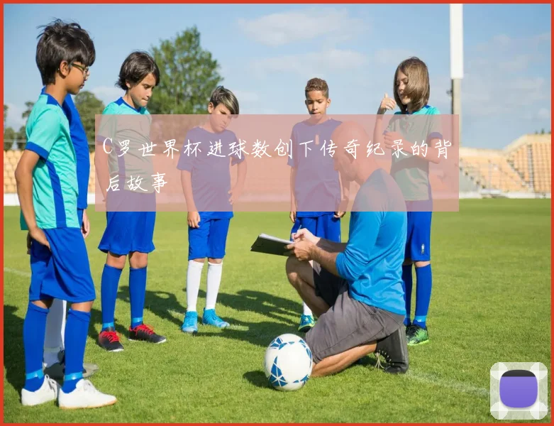 C罗世界杯进球数创下传奇纪录的背后故事