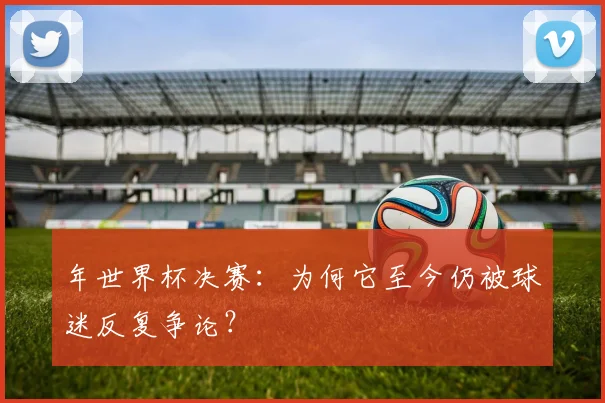 年世界杯决赛：为何它至今仍被球迷反复争论？