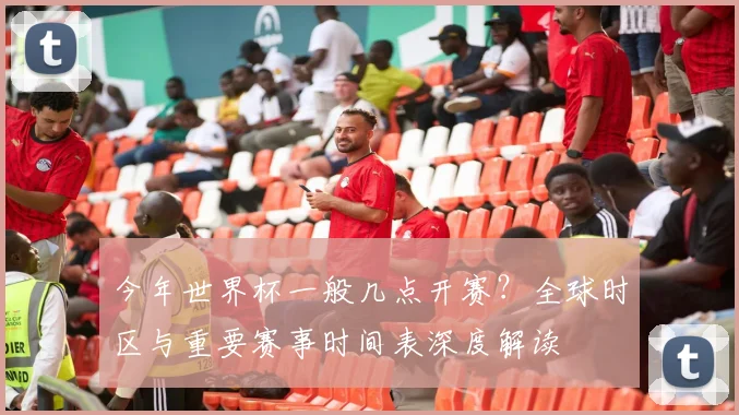 今年世界杯一般几点开赛?全球时区与重要赛事时间表深度解读