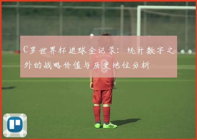 C罗世界杯进球全记录：统计数字之外的战略价值与历史地位分析