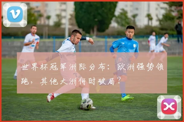 世界杯冠军洲际分布:欧洲强势领跑,其他大洲何时破局?