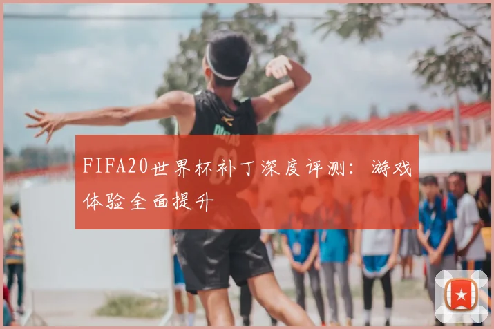 FIFA20世界杯补丁深度评测:游戏体验全面提升