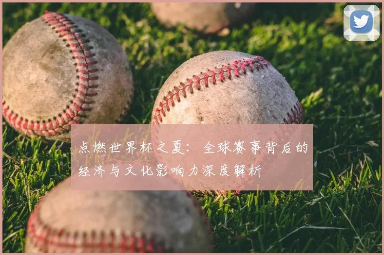 点燃世界杯之夏：全球赛事背后的经济与文化影响力深度解析