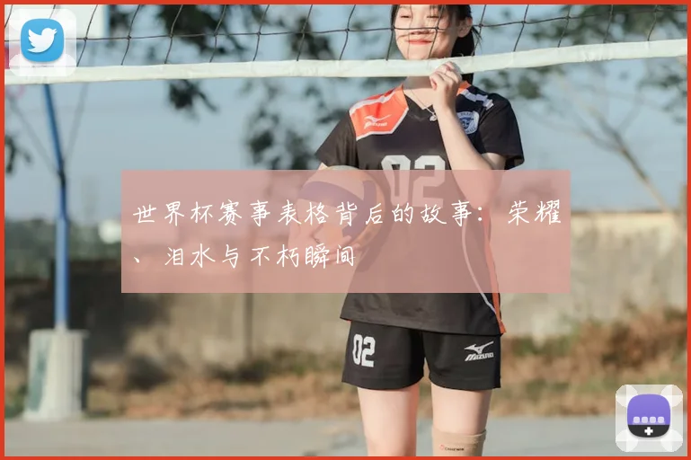 世界杯赛事表格背后的故事:荣耀、泪水与不朽瞬间