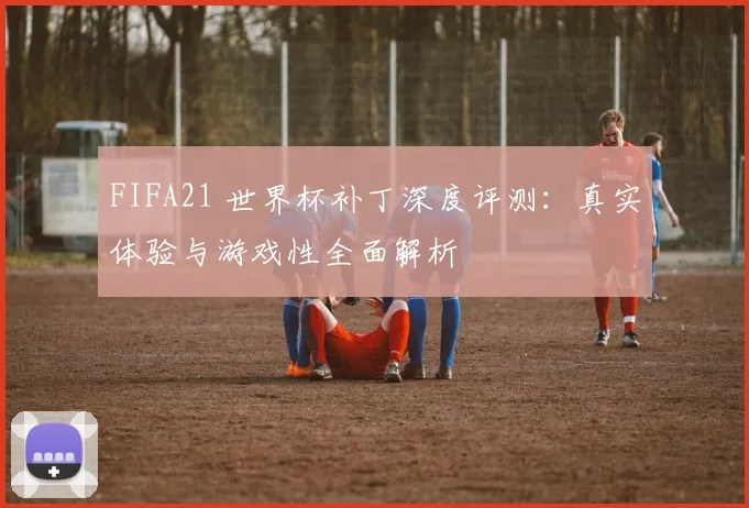 FIFA21 世界杯补丁深度评测:真实体验与游戏性全面解析