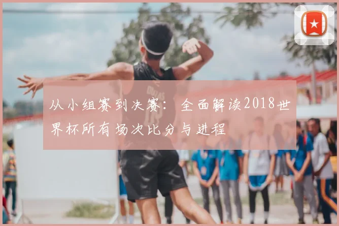 从小组赛到决赛：全面解读2018世界杯所有场次比分与进程